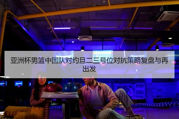 亚洲杯男篮中国队对约旦二三号位对抗策略复盘与再出发