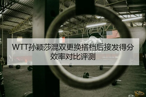 WTT孙颖莎混双更换搭档后接发得分效率对比评测